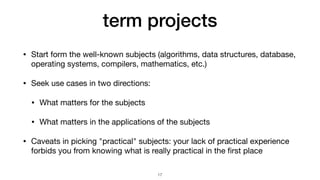 term projects
• Start form the well-known subjects (algorithms, data structures, database,
operating systems, compilers, mathematics, etc.)

• Seek use cases in two directions:

• What matters for the subjects

• What matters in the applications of the subjects

• Caveats in picking "practical" subjects: your lack of practical experience
forbids you from knowing what is really practical in the
fi
rst place
17
 