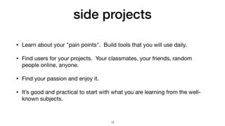 side projects
• Learn about your "pain points". Build tools that you will use daily.

• Find users for your projects. Your classmates, your friends, random
people online, anyone.

• Find your passion and enjoy it.

• It’s good and practical to start with what you are learning from the well-
known subjects.
18
 