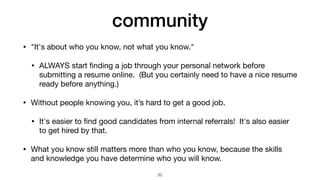 community
• "It's about who you know, not what you know."

• ALWAYS start
fi
nding a job through your personal network before
submitting a resume online. (But you certainly need to have a nice resume
ready before anything.)

• Without people knowing you, it’s hard to get a good job.

• It's easier to
fi
nd good candidates from internal referrals! It's also easier
to get hired by that.

• What you know still matters more than who you know, because the skills
and knowledge you have determine who you will know.
20
 