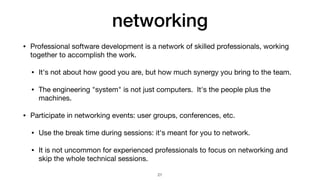 networking
• Professional software development is a network of skilled professionals, working
together to accomplish the work.

• It's not about how good you are, but how much synergy you bring to the team.

• The engineering "system" is not just computers. It's the people plus the
machines.

• Participate in networking events: user groups, conferences, etc.

• Use the break time during sessions: it's meant for you to network.

• It is not uncommon for experienced professionals to focus on networking and
skip the whole technical sessions.
21
 