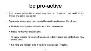 be pro-active
• If you are not pro-active in networking, how can others be convinced that you
will be pro-active in coding?

• Accurately assess your own capabilities and clearly present to others.

• Make technical presentation in technical conferences.

• Ready for hallway discussions.

• To justly express for yourself, you need to learn about the context and how
others think.

• It's hard and nobody gets it working in one shot. Practice!
22
 