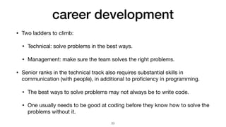 career development
• Two ladders to climb:

• Technical: solve problems in the best ways.

• Management: make sure the team solves the right problems.

• Senior ranks in the technical track also requires substantial skills in
communication (with people), in additional to pro
fi
ciency in programming.

• The best ways to solve problems may not always be to write code.

• One usually needs to be good at coding before they know how to solve the
problems without it.
23
 