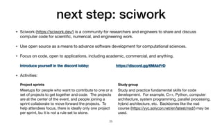 next step: sciwork
• Sciwork (https://sciwork.dev/) is a community for researchers and engineers to share and discuss
computer code for scienti
fi
c, numerical, and engineering work.

• Use open source as a means to advance software development for computational sciences.

• Focus on code, open to applications, including academic, commercial, and anything.

• Activities:
25
Study and practice fundamental skills for code
development. For example, C++, Python, computer
architecture, system programming, parallel processing,
hybrid architecture, etc. Backbones like the nsd
course (https://yyc.solvcon.net/en/latest/nsd/) may be
used.
Meetups for people who want to contribute to one or a
set of projects to get together and code. The projects
are at the center of the event, and people joining a
sprint collaborate to move forward the projects. To
help attendees focus, there is ideally only one project
per sprint, bu it is not a rule set to stone.
Project sprints Study group
Introduce yourself in the discord lobby:  https://discord.gg/6MAkFrD
 