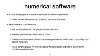 numerical software
• Computer programs to solve scienti
fi
c or mathematic problems.

• Other names: Mathematical, scienti
fi
c, technical software.

• How does the code look like:

• Not visually pleasant. No graphical user interface.

• Knowledge-intensive, unintuitive to code.

• Computation-intensive, often incorporating parallelism, distributed computing, and
special hardware.

• Has a scripting layer. Python is popular for application experts to describe the
problems and solutions.
27
 