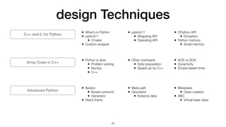design Techniques
33
C++ and C for Python
Array Code in C++
Advanced Python
• What's in Python


• pybind11


• Cmake


• Custom wrapper


• pybind11


• Wrapping API


• Operating API


• CPython API


• Exception


• Python memory


• Small memory
• Python is slow


• Problem solving


• Numpy


• C++


• Other overheads


• Data preparation


• Speed-up by C++


• AOS vs SOA


• Dynamicity


• Scope-based timer
• Iterator


• Iterator protocol


• Generator


• Stack frame


• Meta path


• Descriptor


• Instance data


• Metaclass


• Class creation


• ABC


• Virtual base class
 