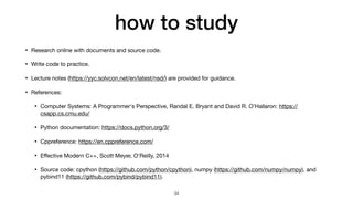 how to study
• Research online with documents and source code.

• Write code to practice.

• Lecture notes (https://yyc.solvcon.net/en/latest/nsd/) are provided for guidance.

• References:

• Computer Systems: A Programmer's Perspective, Randal E. Bryant and David R. O'Hallaron: https://
csapp.cs.cmu.edu/

• Python documentation: https://docs.python.org/3/

• Cppreference: https://en.cppreference.com/

• E
ff
ective Modern C++, Scott Meyer, O'Reilly, 2014

• Source code: cpython (https://github.com/python/cpython), numpy (https://github.com/numpy/numpy), and
pybind11 (https://github.com/pybind/pybind11).
34
 