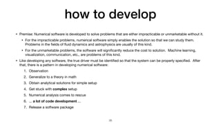 how to develop
• Premise: Numerical software is developed to solve problems that are either impracticable or unmarketable without it.

• For the impracticable problems, numerical software simply enables the solution so that we can study them.
Problems in the
fi
elds of
fl
uid dynamics and astrophysics are usually of this kind.

• For the unmarketable problems, the software will signi
fi
cantly reduce the cost to solution. Machine learning,
visualization, communication, etc., are problems of this kind.

• Like developing any software, the true driver must be identi
fi
ed so that the system can be properly speci
fi
ed. After
that, there is a pattern in developing numerical software:

1. Observation

2. Generalize to a theory in math

3. Obtain analytical solutions for simple setup

4. Get stuck with complex setup

5. Numerical analysis comes to rescue

6. ... a lot of code development ...

7. Release a software package
35
 