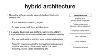 hybrid architecture
• Numerical software usually uses a hybrid architecture to
achieve this.

• A fast, low-level computing engine.

• An easy-to-use, high-level scripting layer.

• It is usually developed as a platform, working like a library
that provides data structures and helpers for problem solving.

• The users will use the scripting layer to build applications.

• Assembly may be used in the low-level computing engine
to utilize every drop of hardware: Multi-core, multi-
threading, cache, vector processing, etc.
General structure
External result

(slides, reports, or papers)
Problem presentation 
(physics, math, or equations)
Scripting or con
fi
guration
Library interface
Library structure
Computational kernel
36
 