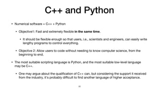 C++ and Python
• Numerical software = C++ + Python

• Objective1: Fast and extremely
fl
exible in the same time.

• It should be
fl
exible enough so that users, i.e., scientists and engineers, can easily write
lengthy programs to control everything.

• Objective 2: Allow users to code without needing to know computer science, from the
beginning to end.

• The most suitable scripting language is Python, and the most suitable low-level language
may be C++.

• One may argue about the quali
fi
cation of C++ can, but considering the support it received
from the industry, it's probably di
ffi
cult to
fi
nd another language of higher acceptance.
38
 