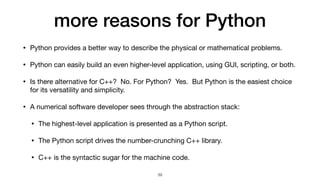 more reasons for Python
• Python provides a better way to describe the physical or mathematical problems.

• Python can easily build an even higher-level application, using GUI, scripting, or both.

• Is there alternative for C++? No. For Python? Yes. But Python is the easiest choice
for its versatility and simplicity.

• A numerical software developer sees through the abstraction stack:

• The highest-level application is presented as a Python script.

• The Python script drives the number-crunching C++ library.

• C++ is the syntactic sugar for the machine code.
39
 