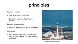 principles
• You have a mission

• Jobs: what you do to get paid

• Career: the professional path to your
mission

• Everyone needs a mission

• A mission determines where you want to go

• Work for life

• because work is fun and it's easy to work
for 80 hours a week for things you are fully
engaged in
SpaceX: https://unsplash.com/photos/t3HVjP4xNsg
4
 