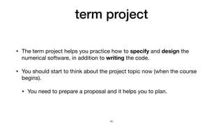 term project
• The term project helps you practice how to specify and design the
numerical software, in addition to writing the code.

• You should start to think about the project topic now (when the course
begins).

• You need to prepare a proposal and it helps you to plan.
40
 