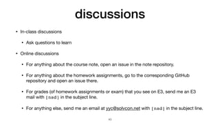 discussions
• In-class discussions

• Ask questions to learn

• Online discussions

• For anything about the course note, open an issue in the note repository.

• For anything about the homework assignments, go to the corresponding GitHub
repository and open an issue there.

• For grades (of homework assignments or exam) that you see on E3, send me an E3
mail with [nsd] in the subject line.

• For anything else, send me an email at yyc@solvcon.net with [nsd] in the subject line.
43
 