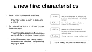 a new hire: characteristics
• What a team expects from a new hire.

• Know how to ask, to learn, to code, and
to adapt.

• To communicate by critical thinking matters
more than code.

• Programming language is just a language
happens to be understood by computers.

• Natural languages help programmers to
understand the problems. Programming
languages don’t.
To ask Seek to know that you do not know the
problems to solve, because you really do
not know
To learn Limit the scope; only learn the things
required for problem solving
To code Always get something working in
computers and make it reproducible by
everyone easily
To adapt Change yourselves through what you learn
Critical thinking and then critical discussions
5
 
