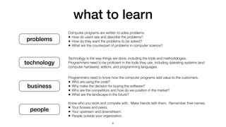what to learn
problems
technology
business
people
Computer programs are written to solve problems.


• How do users see and describe the problems?


• How do they want the problems to be solved?


• What are the counterpart of problems in computer science?
Technology is the way things are done, including the tools and methodologies.


Programmers need to be pro
fi
cient in the tools they use, including operating systems (and
computer hardware), editors, and programming languages.
Programmers need to know how the computer programs add value to the customers.


• Who are using the code?


• Why make the decision for buying the software?


• Who are the competitors and how do we position in the market?


• What are the landscape in the future?
Know who you work and compete with. Make friends with them. Remember their names.


• Your bosses and peers.


• Your upstream and downstream.


• People outside your organization.
6
 
