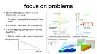 focus on problems
• To get paid for coding, we need to solve
problems for your users.

• If you don't solve problems, you don't have
users.

• If you don't have users, you don't get paid.

• Generally speaking, solving di
ffi
cult problems
pays better.

• Di
ffi
cult problems take years to understand.
photoresist
silicon substrate
photomask
light source
Photolithography in semiconductor fabrication
wave length is only
hundreds of nm
image I want to
project on the PR
shape I need
on the mask
Optical proximity correction (OPC)
(smaller than the
wave length)
write code to
make it happen
7
Numerical simulations of conservation laws:

∂u
∂t
+
3
∑
k=1
∂F(k)
(u)
∂xk
= 0
di
ffi
culty
users & compe
ti
tors
 