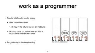 work as a programmer
• Read a lot of code, mostly legacy

• New code doesn't sell

• (it may in the future, but we are not sure)

• Working code, no matter how old it is, is
much better than broken code

• Programming is life-long learning
8
 