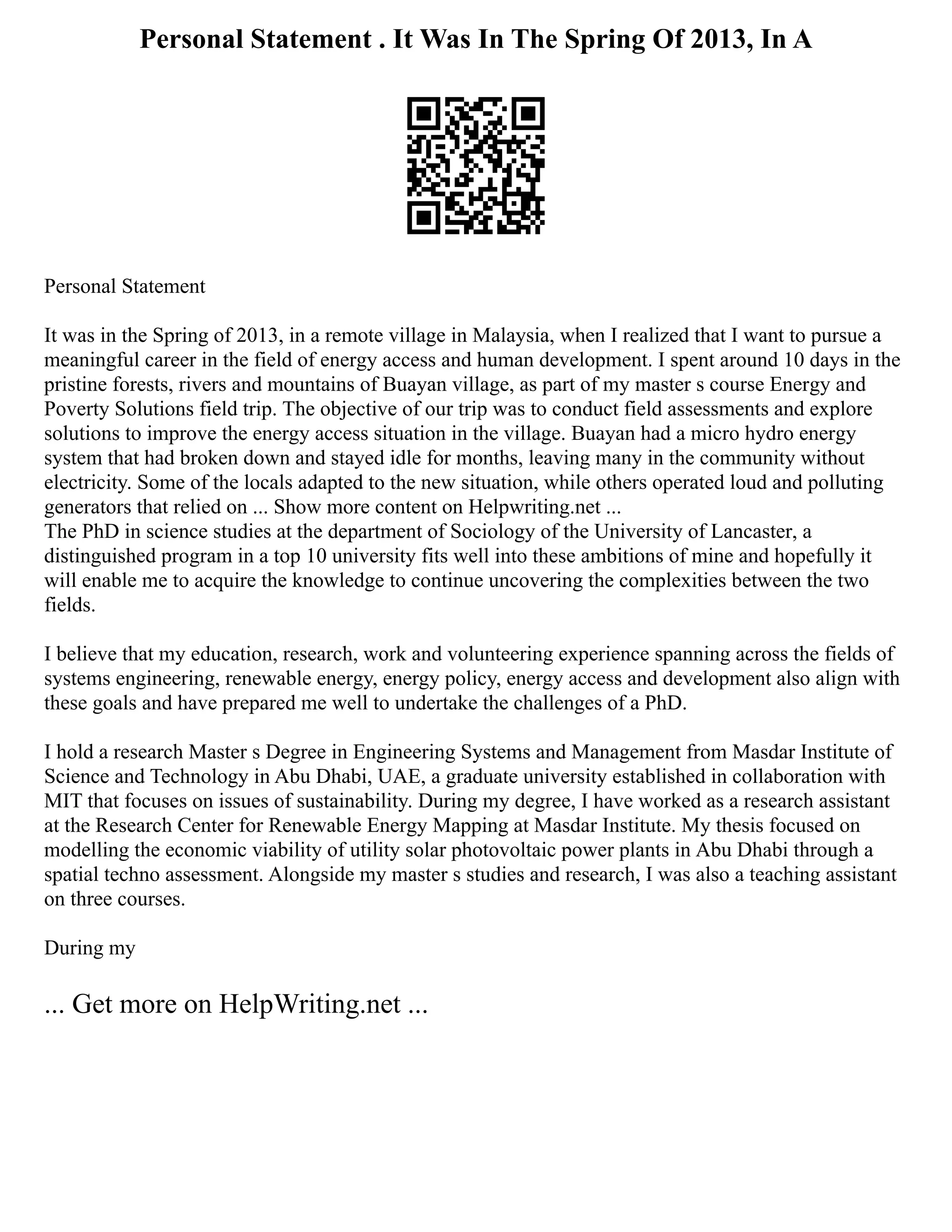 Personal Statement . It Was In The Spring Of 2013, In A
Personal Statement
It was in the Spring of 2013, in a remote village in Malaysia, when I realized that I want to pursue a
meaningful career in the field of energy access and human development. I spent around 10 days in the
pristine forests, rivers and mountains of Buayan village, as part of my master s course Energy and
Poverty Solutions field trip. The objective of our trip was to conduct field assessments and explore
solutions to improve the energy access situation in the village. Buayan had a micro hydro energy
system that had broken down and stayed idle for months, leaving many in the community without
electricity. Some of the locals adapted to the new situation, while others operated loud and polluting
generators that relied on ... Show more content on Helpwriting.net ...
The PhD in science studies at the department of Sociology of the University of Lancaster, a
distinguished program in a top 10 university fits well into these ambitions of mine and hopefully it
will enable me to acquire the knowledge to continue uncovering the complexities between the two
fields.
I believe that my education, research, work and volunteering experience spanning across the fields of
systems engineering, renewable energy, energy policy, energy access and development also align with
these goals and have prepared me well to undertake the challenges of a PhD.
I hold a research Master s Degree in Engineering Systems and Management from Masdar Institute of
Science and Technology in Abu Dhabi, UAE, a graduate university established in collaboration with
MIT that focuses on issues of sustainability. During my degree, I have worked as a research assistant
at the Research Center for Renewable Energy Mapping at Masdar Institute. My thesis focused on
modelling the economic viability of utility solar photovoltaic power plants in Abu Dhabi through a
spatial techno assessment. Alongside my master s studies and research, I was also a teaching assistant
on three courses.
During my
... Get more on HelpWriting.net ...
 