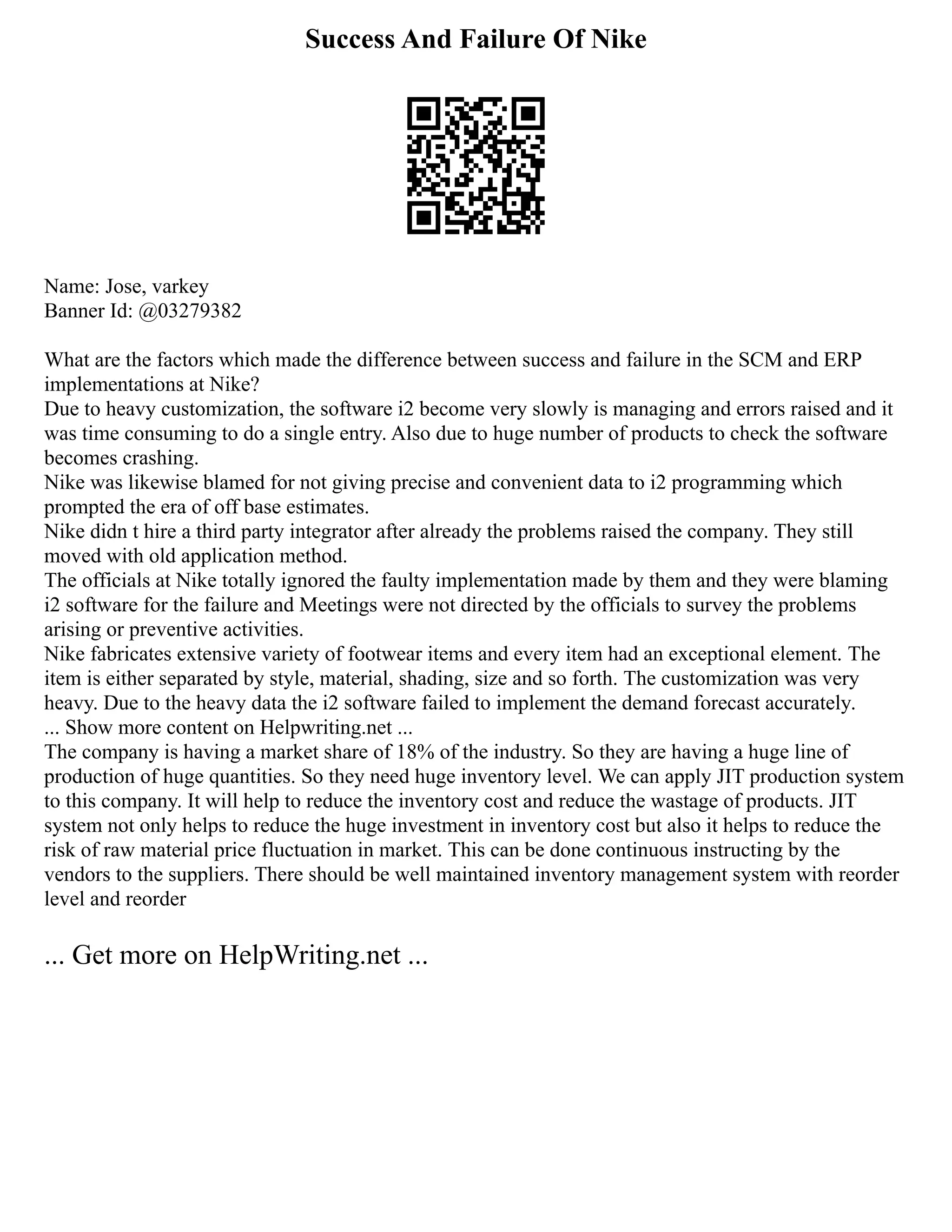 Success And Failure Of Nike
Name: Jose, varkey
Banner Id: @03279382
What are the factors which made the difference between success and failure in the SCM and ERP
implementations at Nike?
Due to heavy customization, the software i2 become very slowly is managing and errors raised and it
was time consuming to do a single entry. Also due to huge number of products to check the software
becomes crashing.
Nike was likewise blamed for not giving precise and convenient data to i2 programming which
prompted the era of off base estimates.
Nike didn t hire a third party integrator after already the problems raised the company. They still
moved with old application method.
The officials at Nike totally ignored the faulty implementation made by them and they were blaming
i2 software for the failure and Meetings were not directed by the officials to survey the problems
arising or preventive activities.
Nike fabricates extensive variety of footwear items and every item had an exceptional element. The
item is either separated by style, material, shading, size and so forth. The customization was very
heavy. Due to the heavy data the i2 software failed to implement the demand forecast accurately.
... Show more content on Helpwriting.net ...
The company is having a market share of 18% of the industry. So they are having a huge line of
production of huge quantities. So they need huge inventory level. We can apply JIT production system
to this company. It will help to reduce the inventory cost and reduce the wastage of products. JIT
system not only helps to reduce the huge investment in inventory cost but also it helps to reduce the
risk of raw material price fluctuation in market. This can be done continuous instructing by the
vendors to the suppliers. There should be well maintained inventory management system with reorder
level and reorder
... Get more on HelpWriting.net ...
 