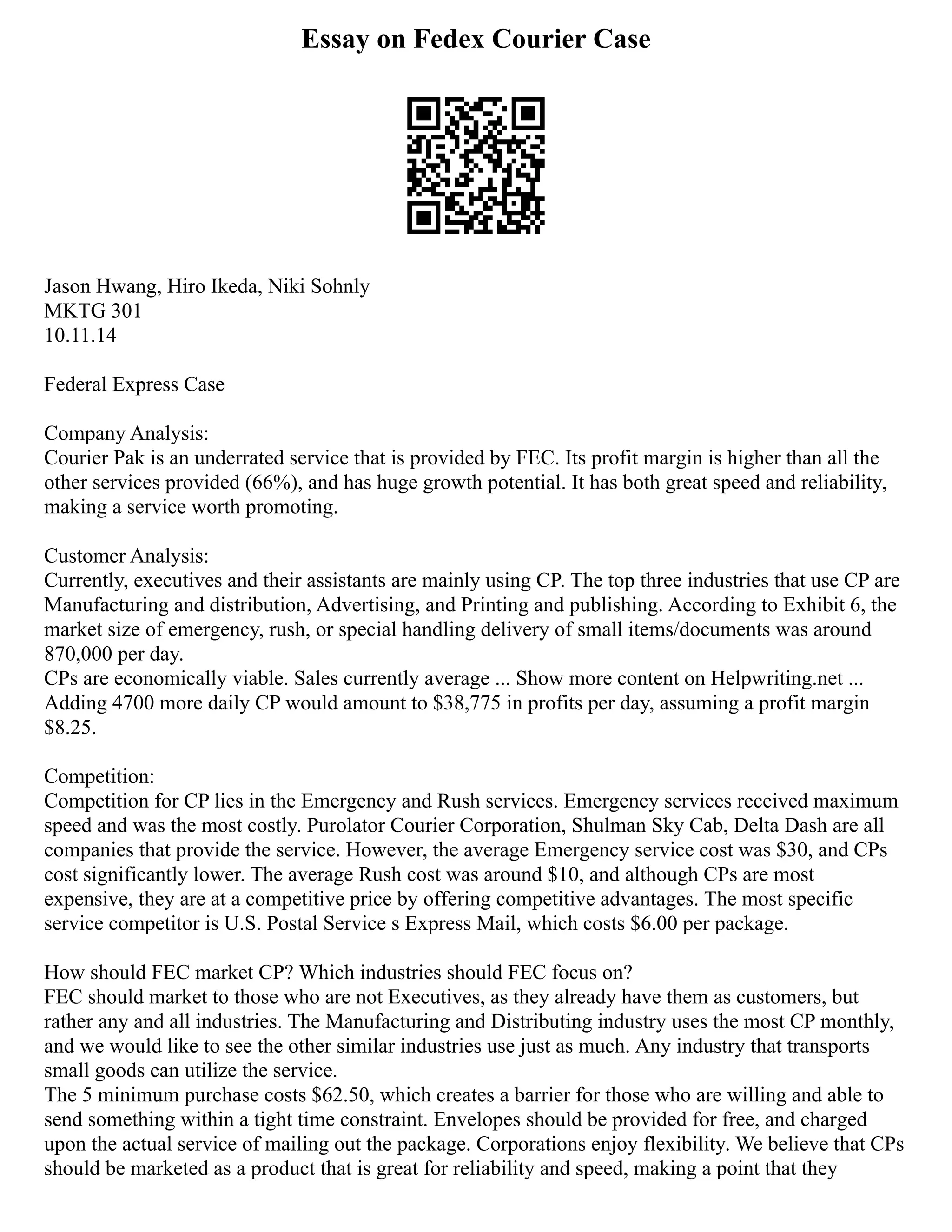 Essay on Fedex Courier Case
Jason Hwang, Hiro Ikeda, Niki Sohnly
MKTG 301
10.11.14
Federal Express Case
Company Analysis:
Courier Pak is an underrated service that is provided by FEC. Its profit margin is higher than all the
other services provided (66%), and has huge growth potential. It has both great speed and reliability,
making a service worth promoting.
Customer Analysis:
Currently, executives and their assistants are mainly using CP. The top three industries that use CP are
Manufacturing and distribution, Advertising, and Printing and publishing. According to Exhibit 6, the
market size of emergency, rush, or special handling delivery of small items/documents was around
870,000 per day.
CPs are economically viable. Sales currently average ... Show more content on Helpwriting.net ...
Adding 4700 more daily CP would amount to $38,775 in profits per day, assuming a profit margin
$8.25.
Competition:
Competition for CP lies in the Emergency and Rush services. Emergency services received maximum
speed and was the most costly. Purolator Courier Corporation, Shulman Sky Cab, Delta Dash are all
companies that provide the service. However, the average Emergency service cost was $30, and CPs
cost significantly lower. The average Rush cost was around $10, and although CPs are most
expensive, they are at a competitive price by offering competitive advantages. The most specific
service competitor is U.S. Postal Service s Express Mail, which costs $6.00 per package.
How should FEC market CP? Which industries should FEC focus on?
FEC should market to those who are not Executives, as they already have them as customers, but
rather any and all industries. The Manufacturing and Distributing industry uses the most CP monthly,
and we would like to see the other similar industries use just as much. Any industry that transports
small goods can utilize the service.
The 5 minimum purchase costs $62.50, which creates a barrier for those who are willing and able to
send something within a tight time constraint. Envelopes should be provided for free, and charged
upon the actual service of mailing out the package. Corporations enjoy flexibility. We believe that CPs
should be marketed as a product that is great for reliability and speed, making a point that they
 