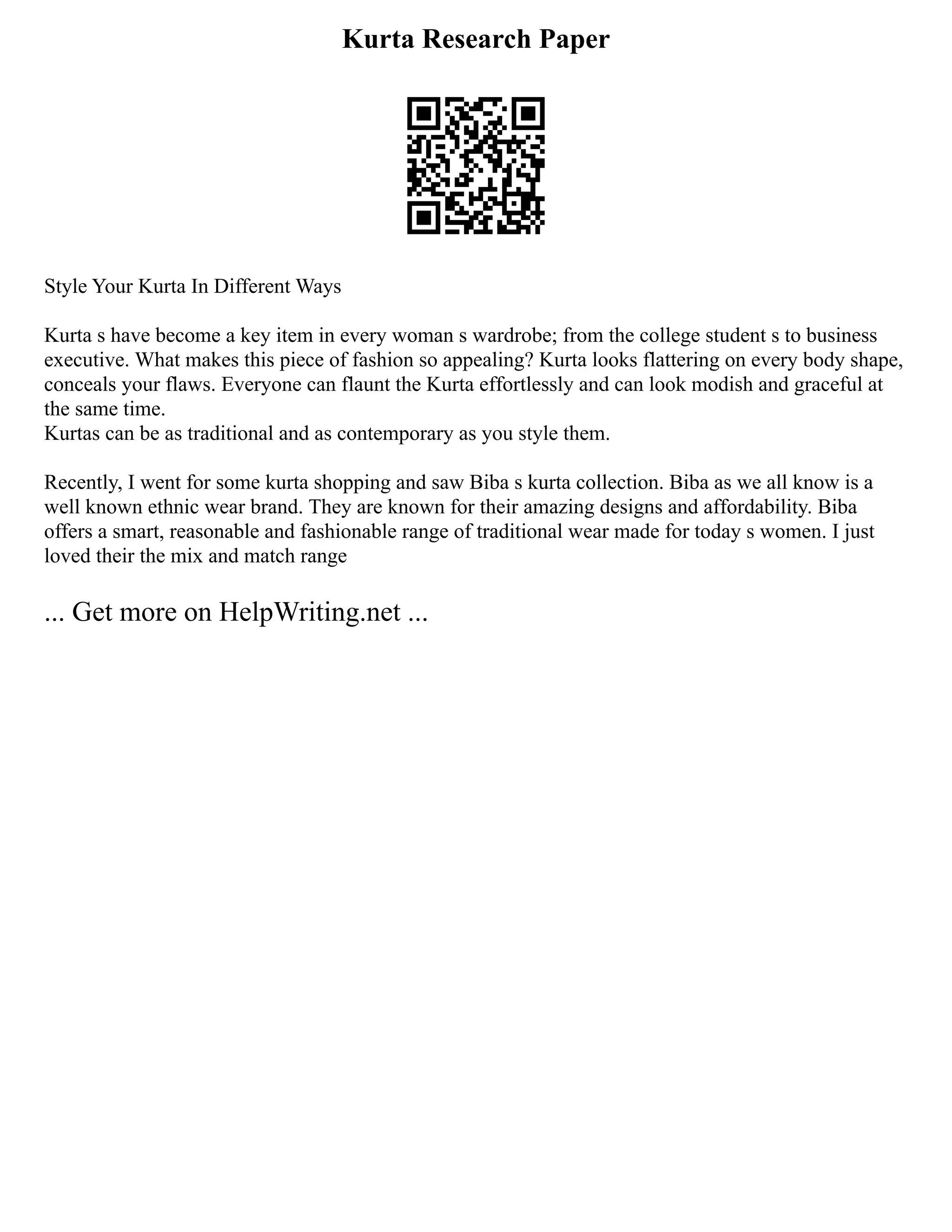 Kurta Research Paper
Style Your Kurta In Different Ways
Kurta s have become a key item in every woman s wardrobe; from the college student s to business
executive. What makes this piece of fashion so appealing? Kurta looks flattering on every body shape,
conceals your flaws. Everyone can flaunt the Kurta effortlessly and can look modish and graceful at
the same time.
Kurtas can be as traditional and as contemporary as you style them.
Recently, I went for some kurta shopping and saw Biba s kurta collection. Biba as we all know is a
well known ethnic wear brand. They are known for their amazing designs and affordability. Biba
offers a smart, reasonable and fashionable range of traditional wear made for today s women. I just
loved their the mix and match range
... Get more on HelpWriting.net ...
 