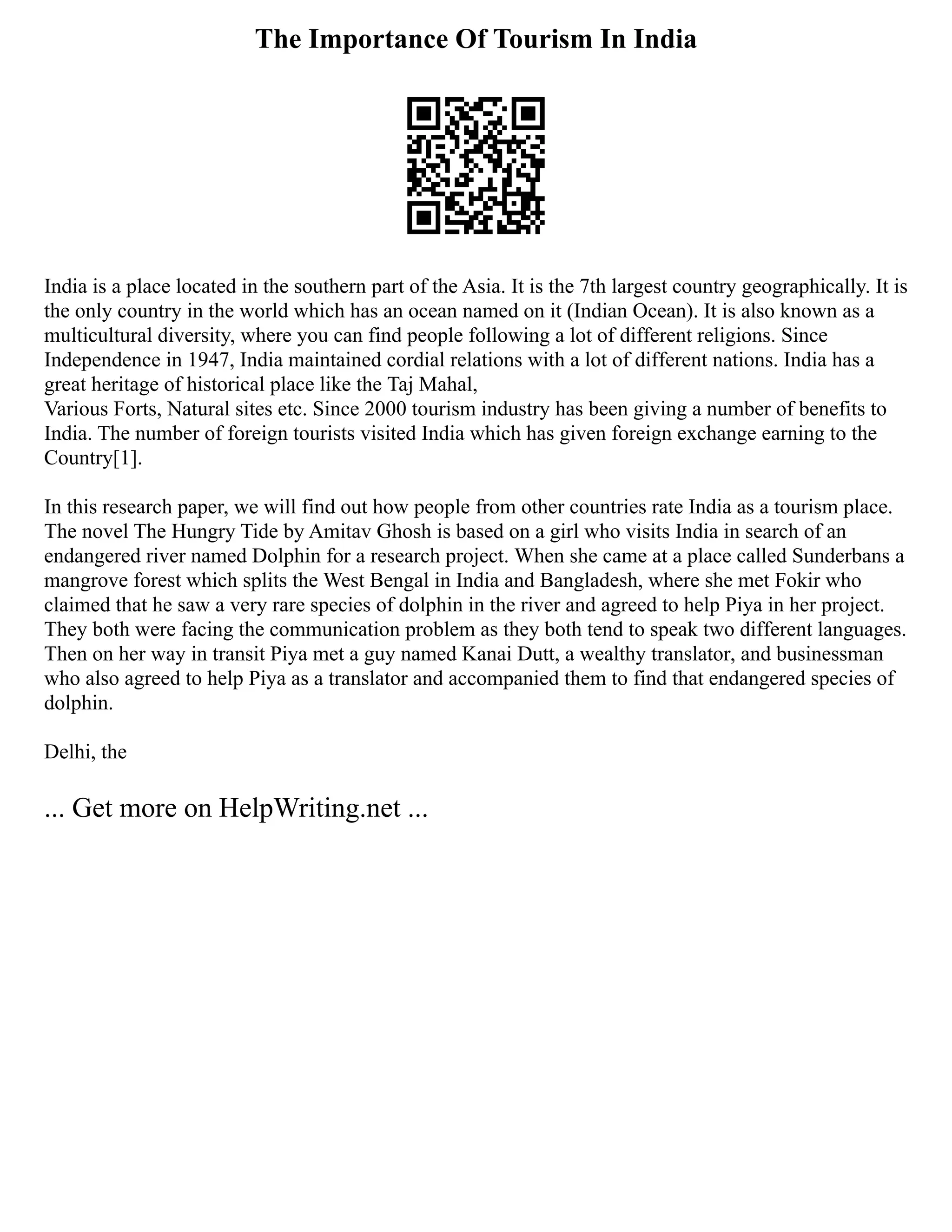 The Importance Of Tourism In India
India is a place located in the southern part of the Asia. It is the 7th largest country geographically. It is
the only country in the world which has an ocean named on it (Indian Ocean). It is also known as a
multicultural diversity, where you can find people following a lot of different religions. Since
Independence in 1947, India maintained cordial relations with a lot of different nations. India has a
great heritage of historical place like the Taj Mahal,
Various Forts, Natural sites etc. Since 2000 tourism industry has been giving a number of benefits to
India. The number of foreign tourists visited India which has given foreign exchange earning to the
Country[1].
In this research paper, we will find out how people from other countries rate India as a tourism place.
The novel The Hungry Tide by Amitav Ghosh is based on a girl who visits India in search of an
endangered river named Dolphin for a research project. When she came at a place called Sunderbans a
mangrove forest which splits the West Bengal in India and Bangladesh, where she met Fokir who
claimed that he saw a very rare species of dolphin in the river and agreed to help Piya in her project.
They both were facing the communication problem as they both tend to speak two different languages.
Then on her way in transit Piya met a guy named Kanai Dutt, a wealthy translator, and businessman
who also agreed to help Piya as a translator and accompanied them to find that endangered species of
dolphin.
Delhi, the
... Get more on HelpWriting.net ...
 