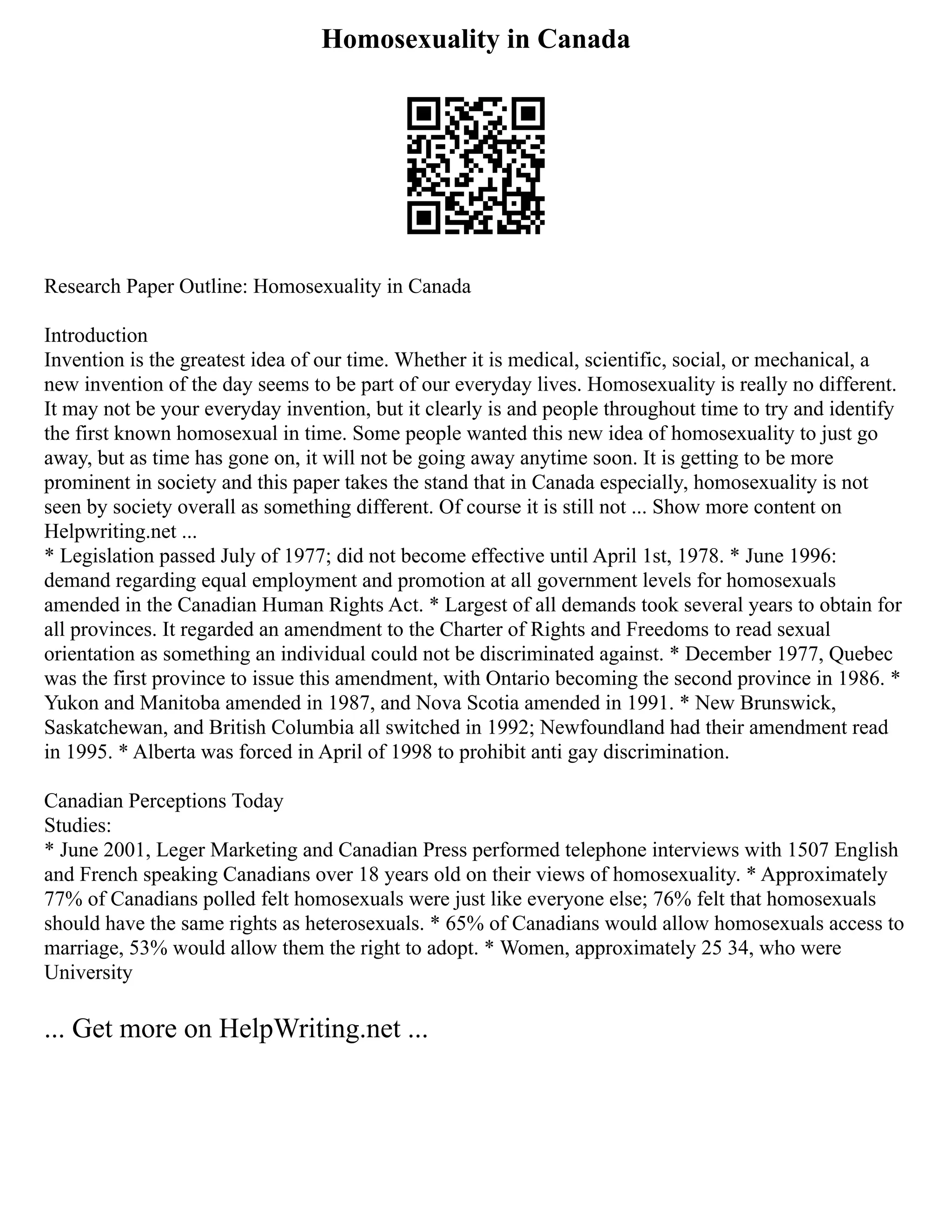 Homosexuality in Canada
Research Paper Outline: Homosexuality in Canada
Introduction
Invention is the greatest idea of our time. Whether it is medical, scientific, social, or mechanical, a
new invention of the day seems to be part of our everyday lives. Homosexuality is really no different.
It may not be your everyday invention, but it clearly is and people throughout time to try and identify
the first known homosexual in time. Some people wanted this new idea of homosexuality to just go
away, but as time has gone on, it will not be going away anytime soon. It is getting to be more
prominent in society and this paper takes the stand that in Canada especially, homosexuality is not
seen by society overall as something different. Of course it is still not ... Show more content on
Helpwriting.net ...
* Legislation passed July of 1977; did not become effective until April 1st, 1978. * June 1996:
demand regarding equal employment and promotion at all government levels for homosexuals
amended in the Canadian Human Rights Act. * Largest of all demands took several years to obtain for
all provinces. It regarded an amendment to the Charter of Rights and Freedoms to read sexual
orientation as something an individual could not be discriminated against. * December 1977, Quebec
was the first province to issue this amendment, with Ontario becoming the second province in 1986. *
Yukon and Manitoba amended in 1987, and Nova Scotia amended in 1991. * New Brunswick,
Saskatchewan, and British Columbia all switched in 1992; Newfoundland had their amendment read
in 1995. * Alberta was forced in April of 1998 to prohibit anti gay discrimination.
Canadian Perceptions Today
Studies:
* June 2001, Leger Marketing and Canadian Press performed telephone interviews with 1507 English
and French speaking Canadians over 18 years old on their views of homosexuality. * Approximately
77% of Canadians polled felt homosexuals were just like everyone else; 76% felt that homosexuals
should have the same rights as heterosexuals. * 65% of Canadians would allow homosexuals access to
marriage, 53% would allow them the right to adopt. * Women, approximately 25 34, who were
University
... Get more on HelpWriting.net ...
 