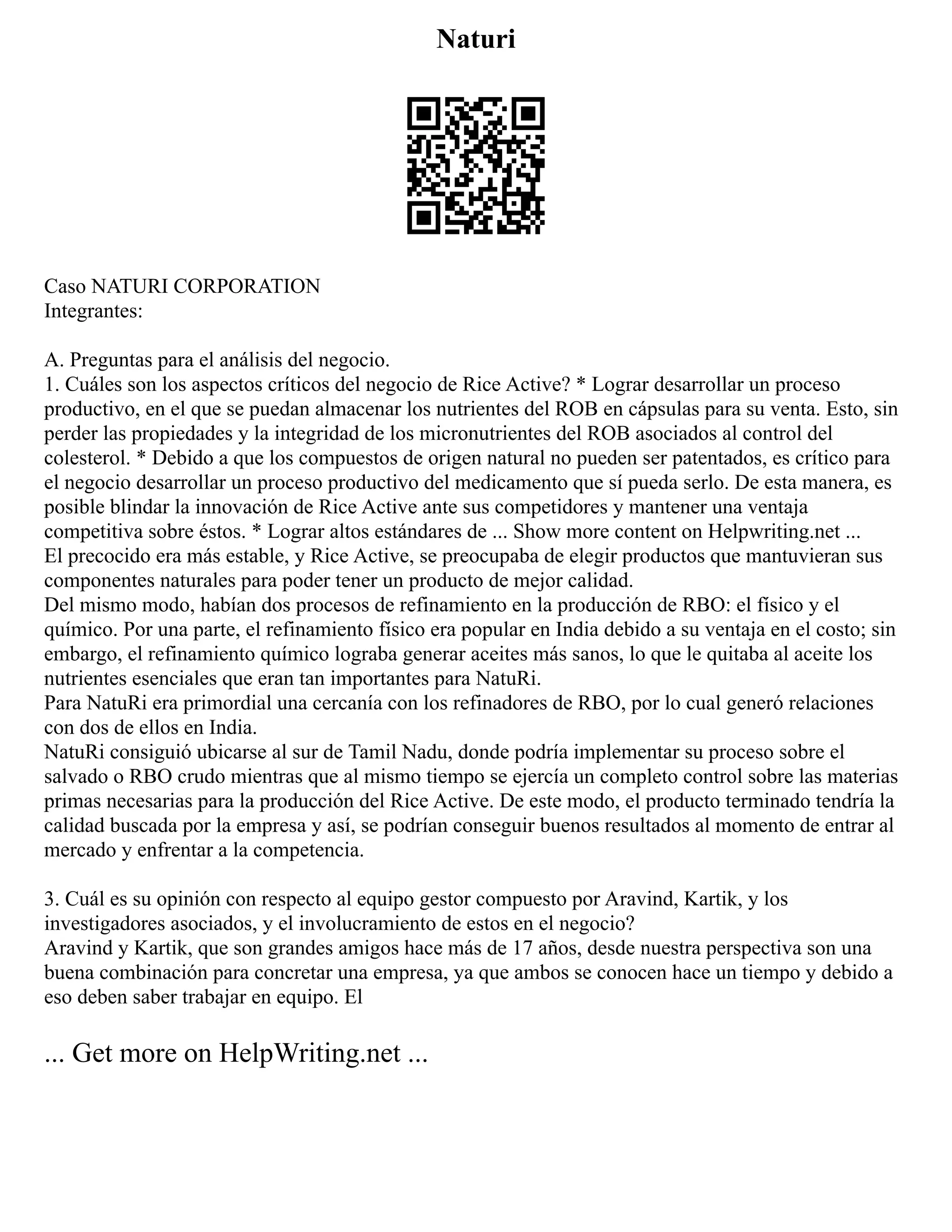 Naturi
Caso NATURI CORPORATION
Integrantes:
A. Preguntas para el análisis del negocio.
1. Cuáles son los aspectos críticos del negocio de Rice Active? * Lograr desarrollar un proceso
productivo, en el que se puedan almacenar los nutrientes del ROB en cápsulas para su venta. Esto, sin
perder las propiedades y la integridad de los micronutrientes del ROB asociados al control del
colesterol. * Debido a que los compuestos de origen natural no pueden ser patentados, es crítico para
el negocio desarrollar un proceso productivo del medicamento que sí pueda serlo. De esta manera, es
posible blindar la innovación de Rice Active ante sus competidores y mantener una ventaja
competitiva sobre éstos. * Lograr altos estándares de ... Show more content on Helpwriting.net ...
El precocido era más estable, y Rice Active, se preocupaba de elegir productos que mantuvieran sus
componentes naturales para poder tener un producto de mejor calidad.
Del mismo modo, habían dos procesos de refinamiento en la producción de RBO: el físico y el
químico. Por una parte, el refinamiento físico era popular en India debido a su ventaja en el costo; sin
embargo, el refinamiento químico lograba generar aceites más sanos, lo que le quitaba al aceite los
nutrientes esenciales que eran tan importantes para NatuRi.
Para NatuRi era primordial una cercanía con los refinadores de RBO, por lo cual generó relaciones
con dos de ellos en India.
NatuRi consiguió ubicarse al sur de Tamil Nadu, donde podría implementar su proceso sobre el
salvado o RBO crudo mientras que al mismo tiempo se ejercía un completo control sobre las materias
primas necesarias para la producción del Rice Active. De este modo, el producto terminado tendría la
calidad buscada por la empresa y así, se podrían conseguir buenos resultados al momento de entrar al
mercado y enfrentar a la competencia.
3. Cuál es su opinión con respecto al equipo gestor compuesto por Aravind, Kartik, y los
investigadores asociados, y el involucramiento de estos en el negocio?
Aravind y Kartik, que son grandes amigos hace más de 17 años, desde nuestra perspectiva son una
buena combinación para concretar una empresa, ya que ambos se conocen hace un tiempo y debido a
eso deben saber trabajar en equipo. El
... Get more on HelpWriting.net ...
 