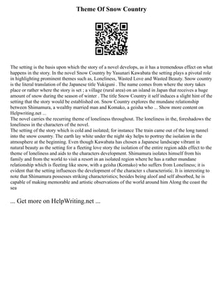 Theme Of Snow Country
The setting is the basis upon which the story of a novel develops, as it has a tremendous effect on what
happens in the story. In the novel Snow Country by Yasunari Kawabata the setting plays a pivotal role
in highlighting prominent themes such as, Loneliness, Wasted Love and Wasted Beauty. Snow country
is the literal translation of the Japanese title Yukiguni . The name comes from where the story takes
place or rather where the story is set ; a village (rural area) on an island in Japan that receives a huge
amount of snow during the season of winter . The title Snow Country it self induces a slight hint of the
setting that the story would be established on. Snow Country explores the mundane relationship
between Shimamura, a wealthy married man and Komako, a geisha who ... Show more content on
Helpwriting.net ...
The novel carries the recurring theme of loneliness throughout. The loneliness in the, foreshadows the
loneliness in the characters of the novel.
The setting of the story which is cold and isolated; for instance The train came out of the long tunnel
into the snow country. The earth lay white under the night sky helps to portray the isolation in the
atmosphere at the beginning. Even though Kawabata has chosen a Japanese landscape vibrant in
natural beauty as the setting for a fleeting love story the isolation of the entire region adds effect to the
theme of loneliness and aids to the characters development. Shimamura isolates himself from his
family and from the world to visit a resort in an isolated region where he has a rather mundane
relationship which is fleeting like snow, with a geisha (Komako) who suffers from Loneliness; it is
evident that the setting influences the development of the character s characteristic. It is interesting to
note that Shimamura possesses striking characteristics; besides being aloof and self absorbed, he is
capable of making memorable and artistic observations of the world around him Along the coast the
sea
... Get more on HelpWriting.net ...
 