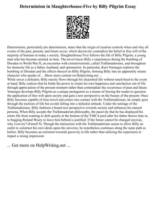 Determinism in Slaughterhouse-Five by Billy Pilgrim Essay
Determinism, particularly pre determinism, states that the origin of creation controls when and why all
events of the past, present, and future occur, which decisively contradicts the belief in free will of the
majority of humans in today s society. Slaughterhouse Five follows the life of Billy Pilgrim, a young
man who has become unstuck in time. The novel traces Billy s experiences during the bombing of
Dresden in World War II, an encounter with extraterrestrials, called Tralfamadorians, and throughout
his domestic life as a father, husband, and optometrist. In particular, Kurt Vonnegut explores the
bombing of Dresden and the effects thereof on Billy Pilgrim, forming Billy into an apparently insane
character who speaks of ... Show more content on Helpwriting.net ...
While never a defeatist, Billy merely flows through his disjointed life without much heed to the event
at hand. Billy realizes that he holds the power to create his own happiness and satisfaction out of life
through appreciation of the present moment rather than contemplate the occurrence of past and future.
Vonnegut develops Billy Pilgrim as a unique protagonist as a means of forcing the reader to question
the application of free will upon society and gain a new perspective on the beauty of the present. Once
Billy becomes capable of time travel and comes into contact with the Tralfamadorians, he simply goes
through the motions of life but avoids falling into a defeatist attitude. Under the tutelage of the
Tralfamadorians, Billy fashions a brand new perspective towards society and enhances his natural
persona, When Billy accepts the Tralfamadorian philosophy, the passivity that he has displayed his
entire life from wanting to drift quietly at the bottom of the YMCA pool after his father throws him in,
to begging Roland Weary to leave him behind is justified. If the future cannot be changed anyway,
why even try? (Farrell 9). Though the interaction with the Tralfamadorians seems to allow Billy an
outlet to construct his own ideals upon the universe, he nonetheless continues along the same path as
before. Billy becomes an extremist towards passivity in life rather than utilizing the experience to
impart a strong impression
... Get more on HelpWriting.net ...
 