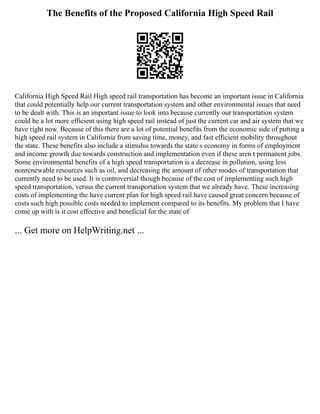 The Benefits of the Proposed California High Speed Rail
California High Speed Rail High speed rail transportation has become an important issue in California
that could potentially help our current transportation system and other environmental issues that need
to be dealt with. This is an important issue to look into because currently our transportation system
could be a lot more efficient using high speed rail instead of just the current car and air system that we
have right now. Because of this there are a lot of potential benefits from the economic side of putting a
high speed rail system in California from saving time, money, and fast efficient mobility throughout
the state. These benefits also include a stimulus towards the state s economy in forms of employment
and income growth due towards construction and implementation even if these aren t permanent jobs.
Some environmental benefits of a high speed transportation is a decrease in pollution, using less
nonrenewable resources such as oil, and decreasing the amount of other modes of transportation that
currently need to be used. It is controversial though because of the cost of implementing such high
speed transportation, versus the current transportation system that we already have. These increasing
costs of implementing the have current plan for high speed rail have caused great concern because of
costs such high possible costs needed to implement compared to its benefits. My problem that I have
come up with is it cost effective and beneficial for the state of
... Get more on HelpWriting.net ...
 