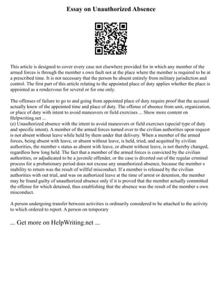 Essay on Unauthorized Absence
This article is designed to cover every case not elsewhere provided for in which any member of the
armed forces is through the member s own fault not at the place where the member is required to be at
a prescribed time. It is not necessary that the person be absent entirely from military jurisdiction and
control. The first part of this article relating to the appointed place of duty applies whether the place is
appointed as a rendezvous for several or for one only.
The offenses of failure to go to and going from appointed place of duty require proof that the accused
actually knew of the appointed time and place of duty. The offense of absence from unit, organization,
or place of duty with intent to avoid maneuvers or field exercises ... Show more content on
Helpwriting.net ...
(e) Unauthorized absence with the intent to avoid maneuvers or field exercises (special type of duty
and specific intent). A member of the armed forces turned over to the civilian authorities upon request
is not absent without leave while held by them under that delivery. When a member of the armed
forces, being absent with leave, or absent without leave, is held, tried, and acquitted by civilian
authorities, the member s status as absent with leave, or absent without leave, is not thereby changed,
regardless how long held. The fact that a member of the armed forces is convicted by the civilian
authorities, or adjudicated to be a juvenile offender, or the case is diverted out of the regular criminal
process for a probationary period does not excuse any unauthorized absence, because the member s
inability to return was the result of willful misconduct. If a member is released by the civilian
authorities with out trial, and was on authorized leave at the time of arrest or detention, the member
may be found guilty of unauthorized absence only if it is proved that the member actually committed
the offense for which detained, thus establishing that the absence was the result of the member s own
misconduct.
A person undergoing transfer between activities is ordinarily considered to be attached to the activity
to which ordered to report. A person on temporary
... Get more on HelpWriting.net ...
 