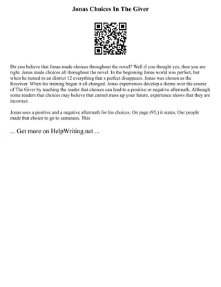Jonas Choices In The Giver
Do you believe that Jonas made choices throughout the novel? Well if you thought yes, then you are
right. Jonas made choices all throughout the novel. In the beginning Jonas world was perfect, but
when he turned to an district 12 everything that s perfect disappears. Jonas was chosen as the
Receiver. When his training began it all changed. Jonas experiences develop a theme over the course
of The Giver by teaching the reader that choices can lead to a positive or negative aftermath. Although
some readers that choices may believe that cannot mess up your future, experience shows that they are
incorrect.
Jonas uses a positive and a negative aftermath for his choices. On page (95,) it states, Our people
made that choice to go to sameness. This
... Get more on HelpWriting.net ...
 
