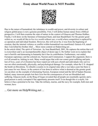 Essay about World Peace is NOT Possible
Due to the nature of humankind, the imbalance in wealth and power, and diversity in culture and
religion global peace is not a genuine possibility. First, I will define human nature from a biblical
prospective. I will then examine the state of nature in the context of Glaucon and Thomas Hobbes.
Finally, I will draw on the literature of Immanuel Kant, and Jean Baudrillard. For the greater good
within us, we would all like to live in a world without war, a world where competition is replaced by
co operation and individual freedom. However, this will never be; it was from the beginning of
creation, that the internal violence or conflict within humankind was manifested. Genesis 4:8, stated
that, Cain killed his brother Abel ... Show more content on Helpwriting.net ...
In the article titled, The spirit of Terrorism , by Jean Baudrillard, 2001, He captures the notion that evil
is everywhere and is an incomprehensible object of desire (pp.1). He further went on to explain that
war is horrific and demeaning to humanity but it has its contribution. Furthermore, war ended,
European supremacy and the colonial era, Nazism and Communism. I support this argument, there is
evil all around us, lurking in wait. Many would argue that with war comes great suffering and pain,
lost of lives, years of civilization has been wiped out with just a bomb and individuals who survive
war are often emotionally, physically, and psychological damage. For example, when the U.S. dropped
the bomb on Hiroshima. To rebuild a country to its original state after a war takes years but there is
just cause for war. Hence, in the context of war done to achieve what is deemed as the greater good,
we can draw on the example of eliminating Nazism, European reined and the fall of Sadam Hussian.
Indeed, many innocent people lost their lives but the consequences of war are bloodshed and
suffering. Glaucon myth, on the Ring of Gyges revealed that all people are essentially egoistic and a
good person is easily corrupted if the opportunity presents itself. Even though this is a myth, I do
believe it has a potential to be true. Take the military, marine, and the navy for example, both men and
woman, have
... Get more on HelpWriting.net ...
 