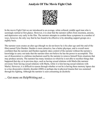 Analysis Of The Movie Fight Club
In the movie Fight Club we are introduced to an average, white collared, middle aged man who is
seemingly normal at first glance. However, it is clear that the narrator suffers from insomnia, anxiety,
and depression very early in the film. The narrator attempts to combat these symptoms in a number of
ways, however, the only way that he has found to be effective is by attending support groups on a
nightly basis.
The narrator soon creates an alter ego (though we do not know he is his alter ego until the end of the
film) named Tyler Durden. Durden is more attractive, has a better physique, and is overall more
confident than the narrator and Durden regularly takes control of the narrator without the narrator s
knowledge to carry out tasks that the narrator does not believe he has the power to accomplish. This
use of dissociation is a defense mechanism used by the narrator to remove himself from situations that
may produce anxiety. The narrator has many instances in which he is not able to recollect things that
happened that day or in previous days, such as having sexual relations with Marla (the narrator
envisions Tyler having sexual relations with Marla, while it is him having sexual relations with
Marla). However, it is difficult to reason through whether or not he is having these memory lapses due
to a true dissociative identity disorder (DID) or perhaps due to physical trauma that was sustained
through his fighting. Although the narrator is seen consuming an alcoholic
... Get more on HelpWriting.net ...
 