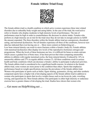 Female Athlete Triad Essay
The female athlete triad is a health condition in which active women experience three inter related
disorders due to unhealthy body weight and eating habits. In the case of the triad, the word active
refers to females who display moderate to high intensity levels of performance. The rate of
performance must be high in order to counterbalance the decrease in calorie intake. Females who
perform at a high intensity are at risk for the triad since they do not take in enough calories to fulfill
the amount expended. The three disorders within the female athlete triad are osteoporosis, disordered
eating, and menstrual dysfunction. Not all females experience all three of the conditions, however new
data has indicated that even having one or ... Show more content on Helpwriting.net ...
Low bone mineral density can result in stress fractures within a female s body (6). Female athletes
with menstrual dysfunction often display low levels of the reproductive hormones estrogen and
progesterone. When the levels of these hormones are low, it is difficult for bones to retain calcium
which causes a gradual loss of bone mass. It has been proven that when comparing amenorrhic
athletes to athletes with regular menstrual cycles, the bone mineral density if reduced by 14% in
amenorrhic athletes and 27% in regular athletic women (7). All three conditions result in serious
health and body conditions which can decrease a female s ability to participate in physical activities.
The female athlete triad is considered to be a significant health concern. In relation to the female
athlete triad, some women are more prone to the condition than others. Sports that emphasize
performance based on weight specifications increase the prevalence of the female athlete triad.
Women who participate in sports such as ballet, figure skating, gymnastics, diving, and other aesthetic
component sports have a higher risk of developing aspects of the female athlete triad in addition to
women who participate in sports that involve weight classes such as tae kwon do, judo, wrestling,
rowing, and equestrian (6). Most female athletes who participate in either high intensity or endurance
exercise have a greater chance of developing the triad. Studies have shown that women who
... Get more on HelpWriting.net ...
 