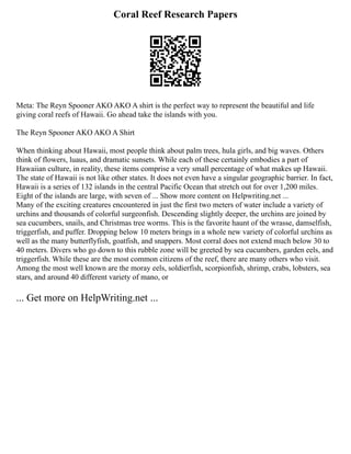 Coral Reef Research Papers
Meta: The Reyn Spooner AKO AKO A shirt is the perfect way to represent the beautiful and life
giving coral reefs of Hawaii. Go ahead take the islands with you.
The Reyn Spooner AKO AKO A Shirt
When thinking about Hawaii, most people think about palm trees, hula girls, and big waves. Others
think of flowers, luaus, and dramatic sunsets. While each of these certainly embodies a part of
Hawaiian culture, in reality, these items comprise a very small percentage of what makes up Hawaii.
The state of Hawaii is not like other states. It does not even have a singular geographic barrier. In fact,
Hawaii is a series of 132 islands in the central Pacific Ocean that stretch out for over 1,200 miles.
Eight of the islands are large, with seven of ... Show more content on Helpwriting.net ...
Many of the exciting creatures encountered in just the first two meters of water include a variety of
urchins and thousands of colorful surgeonfish. Descending slightly deeper, the urchins are joined by
sea cucumbers, snails, and Christmas tree worms. This is the favorite haunt of the wrasse, damselfish,
triggerfish, and puffer. Dropping below 10 meters brings in a whole new variety of colorful urchins as
well as the many butterflyfish, goatfish, and snappers. Most corral does not extend much below 30 to
40 meters. Divers who go down to this rubble zone will be greeted by sea cucumbers, garden eels, and
triggerfish. While these are the most common citizens of the reef, there are many others who visit.
Among the most well known are the moray eels, soldierfish, scorpionfish, shrimp, crabs, lobsters, sea
stars, and around 40 different variety of mano, or
... Get more on HelpWriting.net ...
 