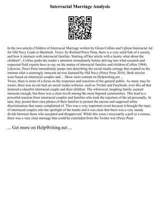 Interracial Marriage Analysis
In the two articles Children of Interracial Marriage written by Glenn Collins and Upbeat Interracial Ad
for Old Navy Leads to Backlash. Twice. by Richard Perez Pena, there is a very solid link of a society
and how it interacts with interracial families. Starting off her article with a hearty what about the
children? , Collins grabs the reader s attention immediately before delving into what research and
respected field experts have to say on the matter of interracial families and children (Collins 1984).
Likewise, Perez Pena immediately jumps into describing the social media outrage that erupted on the
internet after a seemingly innocent ad was featured by Old Navy (Perez Pena 2016). Both articles
were based on interracial couples and ... Show more content on Helpwriting.net ...
Twice, there is more of a focus on the responses and reactions of the general public. As many may be
aware, there was an out lash on social media websites, such as Twitter and Facebook, over this ad that
featured a cheerful interracial couple and their children. The whimsical, laughing family seemed
innocent enough, but there was a clear revolt among the more bigoted communities. This lead to a
powerful reaction from interracial couples and families who took the rejection of the ad personally. In
turn, they posted their own photos of their families to protest the racism and supposed white
discrimination that many complained of. This was a very important event because it brought the topic
of interracial couples into the spotlight of the media and it was clear that there was a very steady
divide between those who accepted and disapproved. While this wasn t necessarily a poll or a census,
there was a very clear message that could be concluded from the Twitter war (Perez Pena
... Get more on HelpWriting.net ...
 