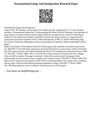 Transnational Gangs And Immigration Research Paper
Transnational Gangs and Immigration
August 2015, 907 murders, and average of 25 murders per day committed by 13 15 year old gang
members. (Transnational Gangs Part 1;Understanding the Threat, 2016) El Salvador is the epicenter of
gang activity in Central America and the largest influence on gang activity in the US. Showing no
respect for law enforcement, borders, and little for human life gang violence is a requirement for
young teens to become members of the La Mara Salvatrucha, or MS 13, and the 18th Street gangs.
Two years of initiation culminating in at least one murder are required to obtain membership in these
gangs.
Many of the leaders of the different factions of these gangs order members to commit crimes in the
US. Both MS 13 and 18th Street gangs have positioned themselves in many places within US borders.
The FBI reports as many as 42 states including the District of Columbia have operating cliques of MS
13. (The MS 13 Threat, 2008). MS 13 is involved in a large amount of criminal activities, ranging
from car theft to murder. The gang is extremely violent, but mostly toward rival gangs which
unfortunately involve innocent citizens caught in the violent crossfire. (The MS 13 Threat, 2008) The
threat level is medium in the majority of the US bit is considered high in the western states, northeast,
and any place where the Salvadoran immigrant population is larger. (The MS 13 Threat, 2008)
The 18th Street gang also known as Barrio 18 has become one of the largest
... Get more on HelpWriting.net ...
 
