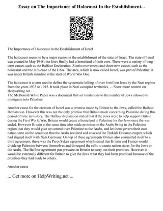 Essay on The Importance of Holocaust In the Establishment...
The Importance of Holocaust In the Establishment of Israel
The holocaust seems to be a major reason in the establishment of the state of Israel. The state of Israel
was created in May 1948; the Jews finally had a homeland of their own. There were a variety of long
term causes such as the Balfour Declaration, Zionist movement and short term causes such as the
holocaust and the influence of the USA. The area, which is now called Israel, was part of Palestine; it
was under British mandate at the start of World War One.
The holocaust is a term used to define the systematic killing of over 6 million Jews by the Nazi regime
from the years 1933 to 1945. It took place in Nazi occupied territories, ... Show more content on
Helpwriting.net ...
The McDonald White Paper was a document that set limitations to the number of Jews allowed to
immigrate into Palestine.
Another cause for the creation of Israel was a promise made by Britain to the Jews, called the Balfour
Declaration. However this was not the only promise that Britain made concerning Palestine during this
period of time in history. The Balfour declaration stated that if the Jews were to help support Britain
during the First World War, Britain would create a homeland in Palestine for the Jews once the war
ended. However Britain at the same time also made promises to the Arabs living in the Palestine
region that they would give up control over Palestine to the Arabs, and let them govern their own
nation state on the condition that the Arabs revolted and attacked the Turkish Ottoman empire which
had aligned itself with Nazi Germany. On top of these agreements Britain also committed itself to a
third agreement, these was the Picot/Sykes agreement which stated that Britain and France would
divide up Palestine between themselves and disregard the calls to create nation states for the Jews or
the Arabs. The Balfour agreement put pressure on Britain to carry out their promises. However it
would be extremely different for Britain to give the Jews what they had been promised because of the
promises they had made to others.
Another cause
... Get more on HelpWriting.net ...
 