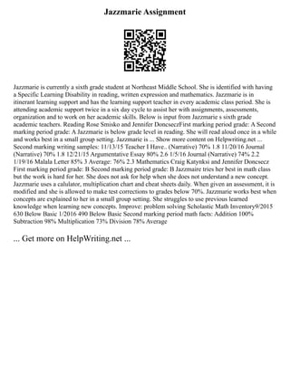 Jazzmarie Assignment
Jazzmarie is currently a sixth grade student at Northeast Middle School. She is identified with having
a Specific Learning Disability in reading, written expression and mathematics. Jazzmarie is in
itinerant learning support and has the learning support teacher in every academic class period. She is
attending academic support twice in a six day cycle to assist her with assignments, assessments,
organization and to work on her academic skills. Below is input from Jazzmarie s sixth grade
academic teachers. Reading Rose Smisko and Jennifer DoncseczFirst marking period grade: A Second
marking period grade: A Jazzmarie is below grade level in reading. She will read aloud once in a while
and works best in a small group setting. Jazzmarie is ... Show more content on Helpwriting.net ...
Second marking writing samples: 11/13/15 Teacher I Have.. (Narrative) 70% 1.8 11/20/16 Journal
(Narrative) 70% 1.8 12/21/15 Argumentative Essay 80% 2.6 1/5/16 Journal (Narrative) 74% 2.2
1/19/16 Malala Letter 85% 3 Average: 76% 2.3 Mathematics Craig Katynksi and Jennifer Doncsecz
First marking period grade: B Second marking period grade: B Jazzmaire tries her best in math class
but the work is hard for her. She does not ask for help when she does not understand a new concept.
Jazzmarie uses a calulator, multiplication chart and cheat sheets daily. When given an assessment, it is
modified and she is allowed to make test corrections to grades below 70%. Jazzmarie works best when
concepts are explained to her in a small group setting. She struggles to use previous learned
knowledge when learning new concepts. Improve: problem solving Scholastic Math Inventory9/2015
630 Below Basic 1/2016 490 Below Basic Second marking period math facts: Addition 100%
Subtraction 98% Multiplication 73% Division 78% Average
... Get more on HelpWriting.net ...
 