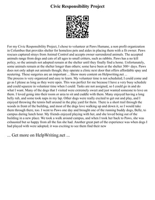 Civic Responsibility Project
For my Civic Responsibility Project, I chose to volunteer at Paws Humane, a non profit organization
in Columbus that provides shelter for homeless pets and aides in placing them with a fit owner. Paws
rescues captured strays from Animal Control and accepts owner surrendered animals. The accepted
animals range from dogs and cats of all ages to small critters, such as rabbits. Paws has a no kill
policy, so the animals not adopted remain at the shelter until they finally find a home. Unfortunately,
some animals remain at the shelter longer than others; some have been at the shelter 300+ days. Paws
does not only adopt out animals though; they operate a clinic next door that offers affordable spay and
neutering. These surgeries are an important ... Show more content on Helpwriting.net ...
The process is very organized and easy to learn. My volunteer time is not scheduled; I could come and
go as I please as long as they were open. This was perfect for me because I have a very busy schedule
and could squeeze in volunteer time when I could. Tasks are not assigned, so I could go in and do
what I want. Many of the dogs that I visited were extremely sweet and just wanted someone to love on
them. I loved going into their room or area to sit and cuddle with them. Many enjoyed having a long
belly rub, and some took naps in my lap. Other dogs were really excited to get out and play, and I
enjoyed throwing the tennis ball around in the play yard for them. There is a short trail through the
woods in front of the building, and most of the dogs love walking up and down it, so I would take
them through there, too. I went to Paws one day and brought one of the running buddy dogs, Belle, to
campus during lunch hour. My friends enjoyed playing with her, and she loved being out of the
building in a new place. We took a walk around campus, and when I took her back to Paws, she was
exhausted but so happy from all the fun she had. Another great part of the experience was when dogs I
had played with were adopted; it was exciting to see them find their new
... Get more on HelpWriting.net ...
 