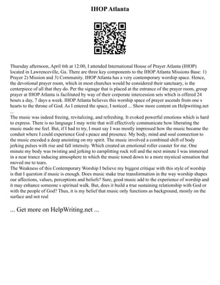 IHOPAtlanta
Thursday afternoon, April 6th at 12:00, I attended International House of Prayer Atlanta (IHOP)
located in Lawrenceville, Ga. There are three key components to the IHOP Atlanta Missions Base: 1)
Prayer 2) Mission and 3) Community. IHOP Atlanta has a very contemporary worship space. Hence,
the devotional prayer room, which in most churches would be considered their sanctuary, is the
centerpiece of all that they do. Per the signage that is placed at the entrance of the prayer room, group
prayer at IHOP Atlanta is facilitated by way of their corporate intercession sets which is offered 24
hours a day, 7 days a week. IHOP Atlanta believes this worship space of prayer ascends from one s
hearts to the throne of God. As I entered the space, I noticed ... Show more content on Helpwriting.net
...
The music was indeed freeing, revitalizing, and refreshing. It evoked powerful emotions which is hard
to express. There is no language I may write that will effectively communicate how liberating the
music made me feel. But, if I had to try, I must say I was mostly impressed how the music became the
conduit where I could experience God s peace and presence. My body, mind and soul connection to
the music encoded a deep anointing on my spirit. The music involved a combined shift of body
jerking pulses with rise and fall intensity. Which created an emotional roller coaster for me. One
minute my body was twisting and jerking to earsplitting rock roll and the next minute I was immersed
in a near trance inducing atmosphere in which the music toned down to a more mystical sensation that
moved me to tears.
The Weakness of this Contemporary Worship I believe my biggest critique with this style of worship
is that I question if music is enough. Does music make true transformation in the way worship shapes
our affections, values, perceptions and beliefs? Sure, good music add to the experience of worship and
it may enhance someone s spiritual walk. But, does it build a true sustaining relationship with God or
with the people of God? Thus, it is my belief that music only functions as background, mostly on the
surface and not real
... Get more on HelpWriting.net ...
 
