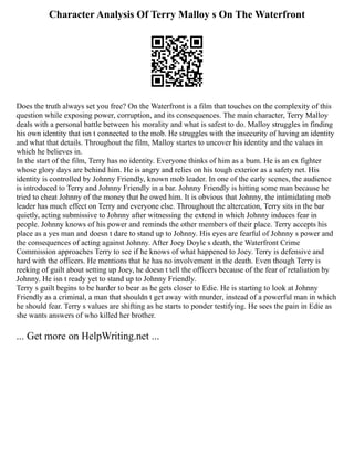 Character Analysis Of Terry Malloy s On The Waterfront
Does the truth always set you free? On the Waterfront is a film that touches on the complexity of this
question while exposing power, corruption, and its consequences. The main character, Terry Malloy
deals with a personal battle between his morality and what is safest to do. Malloy struggles in finding
his own identity that isn t connected to the mob. He struggles with the insecurity of having an identity
and what that details. Throughout the film, Malloy startes to uncover his identity and the values in
which he believes in.
In the start of the film, Terry has no identity. Everyone thinks of him as a bum. He is an ex fighter
whose glory days are behind him. He is angry and relies on his tough exterior as a safety net. His
identity is controlled by Johnny Friendly, known mob leader. In one of the early scenes, the audience
is introduced to Terry and Johnny Friendly in a bar. Johnny Friendly is hitting some man because he
tried to cheat Johnny of the money that he owed him. It is obvious that Johnny, the intimidating mob
leader has much effect on Terry and everyone else. Throughout the altercation, Terry sits in the bar
quietly, acting submissive to Johnny after witnessing the extend in which Johnny induces fear in
people. Johnny knows of his power and reminds the other members of their place. Terry accepts his
place as a yes man and doesn t dare to stand up to Johnny. His eyes are fearful of Johnny s power and
the consequences of acting against Johnny. After Joey Doyle s death, the Waterfront Crime
Commission approaches Terry to see if he knows of what happened to Joey. Terry is defensive and
hard with the officers. He mentions that he has no involvement in the death. Even though Terry is
reeking of guilt about setting up Joey, he doesn t tell the officers because of the fear of retaliation by
Johnny. He isn t ready yet to stand up to Johnny Friendly.
Terry s guilt begins to be harder to bear as he gets closer to Edie. He is starting to look at Johnny
Friendly as a criminal, a man that shouldn t get away with murder, instead of a powerful man in which
he should fear. Terry s values are shifting as he starts to ponder testifying. He sees the pain in Edie as
she wants answers of who killed her brother.
... Get more on HelpWriting.net ...
 