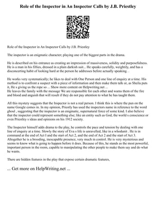 Role of the Inspector in An Inspector Calls by J.B. Priestley
Role of the Inspector in An Inspector Calls by J.B. Priestley
The inspector is an enigmatic character; playing one of the biggest parts in the drama.
He is described on his entrance as creating an impression of massiveness, solidity and purposefulness.
He is a man in his fifties, dressed in a plain darkish suit... He speaks carefully, weightily, and has a
disconcerting habit of looking hard at the person he addresses before actually speaking. .
He works very systematically; he likes to deal with One Person and one line of enquiry at a time. His
method is to confront a suspect with a piece of information and then make them talk or, as Sheila puts
it, He s giving us the rope so ... Show more content on Helpwriting.net ...
He leaves the family with the message We are responsible for each other and warns them of the fire
and blood and anguish that will result if they do not pay attention to what he has taught them.
All this mystery suggests that the Inspector is not a real person. I think this is where the pun on the
name Google comes in. In my opinion, Priestly has used the inspectors name in reference to the word
ghoul , suggesting that the inspector is an enigmatic, supernatural force of some kind. I also believe
that the inspector could represent something else; like an entity such as God, the world s conscience or
even Priestley s ideas and opinions on his 1912 society.
The Inspector himself adds drama to the play, he controls the pace and tension by dealing with one
line of enquiry at a time. Slowly the story of Eva s life is unravelled, like in a whodunit . He is in
command at the end of Act I and the start of Act 2, and the end of Act 2 and the start of Act 3.
Altogether he is a brooding, inescapable presence, very much in control. He is very mysterious and
seems to know what is going to happen before it does. Because of this, he stands as the most powerful,
important person in the room, capable to manipulating the other people to make them say and do what
he wants.
There are hidden features in the play that expose certain dramatic features,
... Get more on HelpWriting.net ...
 
