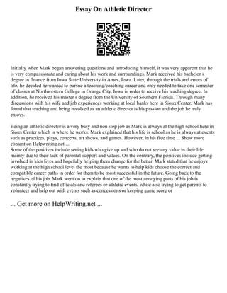 Essay On Athletic Director
Initially when Mark began answering questions and introducing himself, it was very apparent that he
is very compassionate and caring about his work and surroundings. Mark received his bachelor s
degree in finance from Iowa State University in Ames, Iowa. Later, through the trials and errors of
life, he decided he wanted to pursue a teaching/coaching career and only needed to take one semester
of classes at Northwestern College in Orange City, Iowa in order to receive his teaching degree. In
addition, he received his master s degree from the University of Southern Florida. Through many
discussions with his wife and job experiences working at local banks here in Sioux Center, Mark has
found that teaching and being involved as an athletic director is his passion and the job he truly
enjoys.
Being an athletic director is a very busy and non stop job as Mark is always at the high school here in
Sioux Center which is where he works. Mark explained that his life is school as he is always at events
such as practices, plays, concerts, art shows, and games. However, in his free time ... Show more
content on Helpwriting.net ...
Some of the positives include seeing kids who give up and who do not see any value in their life
mainly due to their lack of parental support and values. On the contrary, the positives include getting
involved in kids lives and hopefully helping them change for the better. Mark stated that he enjoys
working at the high school level the most because he wants to help kids choose the correct and
compatible career paths in order for them to be most successful in the future. Going back to the
negatives of his job, Mark went on to explain that one of the most annoying parts of his job is
constantly trying to find officials and referees or athletic events, while also trying to get parents to
volunteer and help out with events such as concessions or keeping game score or
... Get more on HelpWriting.net ...
 