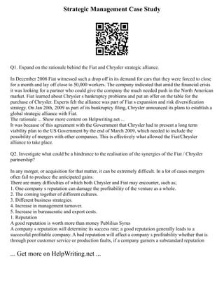 Strategic Management Case Study
Q1. Expand on the rationale behind the Fiat and Chrysler strategic alliance.
In December 2008 Fiat witnessed such a drop off in its demand for cars that they were forced to close
for a month and lay off close to 50,000 workers. The company indicated that amid the financial crisis
it was looking for a partner who could give the company the much needed push in the North American
market. Fiat learned about Chrysler s bankruptcy problems and put an offer on the table for the
purchase of Chrysler. Experts felt the alliance was part of Fiat s expansion and risk diversification
strategy. On Jan 20th, 2009 as part of its bankruptcy filing, Chrysler announced its plans to establish a
global strategic alliance with Fiat.
The rationale ... Show more content on Helpwriting.net ...
It was because of this agreement with the Government that Chrysler had to present a long term
viability plan to the US Government by the end of March 2009, which needed to include the
possibility of mergers with other companies. This is effectively what allowed the Fiat/Chrysler
alliance to take place.
Q2. Investigate what could be a hindrance to the realisation of the synergies of the Fiat / Chrysler
partnership?
In any merger, or acquisition for that matter, it can be extremely difficult. In a lot of cases mergers
often fail to produce the anticipated gains.
There are many difficulties of which both Chrysler and Fiat may encounter, such as;
1. One company s reputation can damage the profitability of the venture as a whole.
2. The coming together of different cultures.
3. Different business strategies.
4. Increase in management turnover.
5. Increase in bureaucratic and export costs.
1. Reputation
A good reputation is worth more than money Publilius Syrus
A company s reputation will determine its success rate; a good reputation generally leads to a
successful profitable company. A bad reputation will affect a company s profitability whether that is
through poor customer service or production faults, if a company garners a substandard reputation
... Get more on HelpWriting.net ...
 