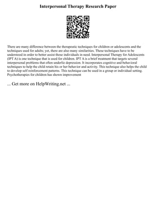 Interpersonal Therapy Research Paper
There are many difference between the therapeutic techniques for children or adolescents and the
techniques used for adults; yet, there are also many similarities. These techniques have to be
understood in order to better assist those individuals in need. Interpersonal Therapy for Adolescents
(IPT A) is one technique that is used for children. IPT A is a brief treatment that targets several
interpersonal problems that often underlie depression. It incorporates cognitive and behavioral
techniques to help the child retain his or her behavior and activity. This technique also helps the child
to develop self reinforcement patterns. This technique can be used in a group or individual setting.
Psychotherapies for children has shown improvement
... Get more on HelpWriting.net ...
 