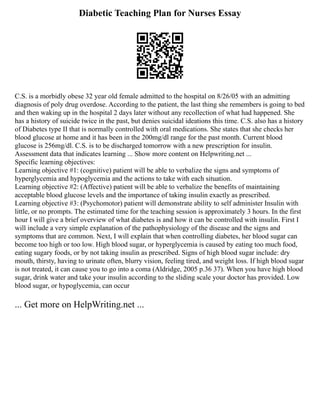 Diabetic Teaching Plan for Nurses Essay
C.S. is a morbidly obese 32 year old female admitted to the hospital on 8/26/05 with an admitting
diagnosis of poly drug overdose. According to the patient, the last thing she remembers is going to bed
and then waking up in the hospital 2 days later without any recollection of what had happened. She
has a history of suicide twice in the past, but denies suicidal ideations this time. C.S. also has a history
of Diabetes type II that is normally controlled with oral medications. She states that she checks her
blood glucose at home and it has been in the 200mg/dl range for the past month. Current blood
glucose is 256mg/dl. C.S. is to be discharged tomorrow with a new prescription for insulin.
Assessment data that indicates learning ... Show more content on Helpwriting.net ...
Specific learning objectives:
Learning objective #1: (cognitive) patient will be able to verbalize the signs and symptoms of
hyperglycemia and hypoglycemia and the actions to take with each situation.
Learning objective #2: (Affective) patient will be able to verbalize the benefits of maintaining
acceptable blood glucose levels and the importance of taking insulin exactly as prescribed.
Learning objective #3: (Psychomotor) patient will demonstrate ability to self administer Insulin with
little, or no prompts. The estimated time for the teaching session is approximately 3 hours. In the first
hour I will give a brief overview of what diabetes is and how it can be controlled with insulin. First I
will include a very simple explanation of the pathophysiology of the disease and the signs and
symptoms that are common. Next, I will explain that when controlling diabetes, her blood sugar can
become too high or too low. High blood sugar, or hyperglycemia is caused by eating too much food,
eating sugary foods, or by not taking insulin as prescribed. Signs of high blood sugar include: dry
mouth, thirsty, having to urinate often, blurry vision, feeling tired, and weight loss. If high blood sugar
is not treated, it can cause you to go into a coma (Aldridge, 2005 p.36 37). When you have high blood
sugar, drink water and take your insulin according to the sliding scale your doctor has provided. Low
blood sugar, or hypoglycemia, can occur
... Get more on HelpWriting.net ...
 