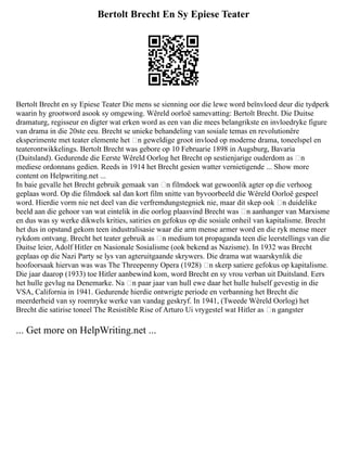 Bertolt Brecht En Sy Epiese Teater
Bertolt Brecht en sy Epiese Teater Die mens se sienning oor die lewe word beïnvloed deur die tydperk
waarin hy grootword asook sy omgewing. Wêreld oorloë samevatting: Bertolt Brecht. Die Duitse
dramaturg, regisseur en digter wat erken word as een van die mees belangrikste en invloedryke figure
van drama in die 20ste eeu. Brecht se unieke behandeling van sosiale temas en revolutionêre
eksperimente met teater elemente het ‘n geweldige groot invloed op moderne drama, toneelspel en
teaterontwikkelings. Bertolt Brecht was gebore op 10 Februarie 1898 in Augsburg, Bavaria
(Duitsland). Gedurende die Eerste Wêreld Oorlog het Brecht op sestienjarige ouderdom as ‘n
mediese ordonnans gedien. Reeds in 1914 het Brecht gesien watter vernietigende ... Show more
content on Helpwriting.net ...
In baie gevalle het Brecht gebruik gemaak van ‘n filmdoek wat gewoonlik agter op die verhoog
geplaas word. Op die filmdoek sal dan kort film snitte van byvoorbeeld die Wêreld Oorloë gespeel
word. Hierdie vorm nie net deel van die verfremdungstegniek nie, maar dit skep ook ‘n duidelike
beeld aan die gehoor van wat eintelik in die oorlog plaasvind Brecht was ‘n aanhanger van Marxisme
en dus was sy werke dikwels krities, satiries en gefokus op die sosiale onheil van kapitalisme. Brecht
het dus in opstand gekom teen industralisasie waar die arm mense armer word en die ryk mense meer
rykdom ontvang. Brecht het teater gebruik as ‘n medium tot propaganda teen die leerstellings van die
Duitse leier, Adolf Hitler en Nasionale Sosialisme (ook bekend as Nazisme). In 1932 was Brecht
geplaas op die Nazi Party se lys van agteruitgaande skrywers. Die drama wat waarskynlik die
hoofoorsaak hiervan was was The Threepenny Opera (1928) ‘n skerp satiere gefokus op kapitalisme.
Die jaar daarop (1933) toe Hitler aanbewind kom, word Brecht en sy vrou verban uit Duitsland. Eers
het hulle gevlug na Denemarke. Na ‘n paar jaar van hull ewe daar het hulle hulself gevestig in die
VSA, California in 1941. Gedurende hierdie ontwrigte periode en verbanning het Brecht die
meerderheid van sy roemryke werke van vandag geskryf. In 1941, (Tweede Wêreld Oorlog) het
Brecht die satirise toneel The Resistible Rise of Arturo Ui vrygestel wat Hitler as ‘n gangster
... Get more on HelpWriting.net ...
 